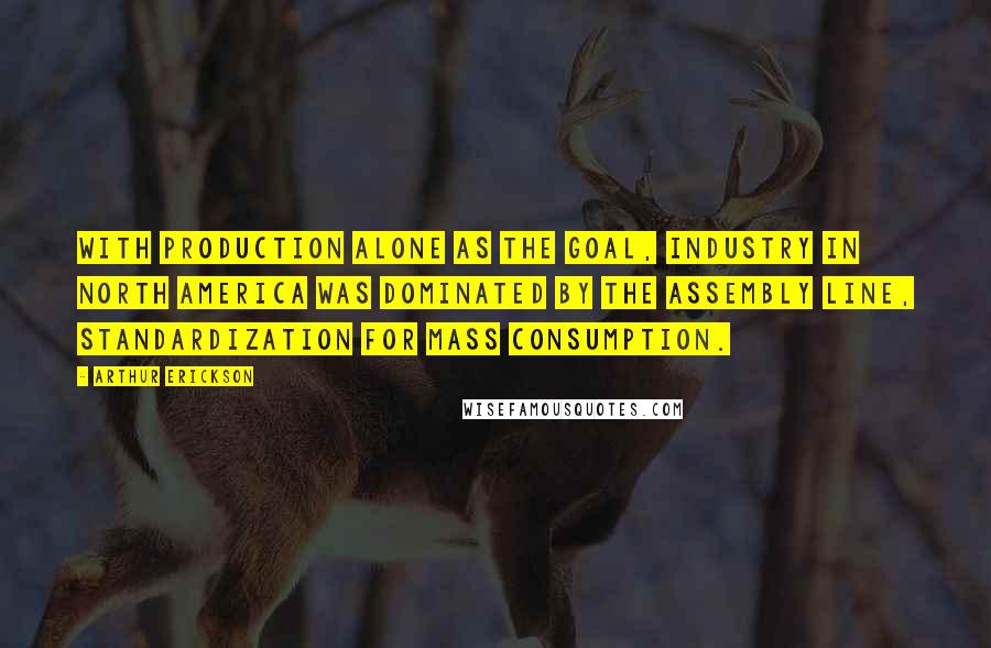 Arthur Erickson Quotes: With production alone as the goal, industry in North America was dominated by the assembly line, standardization for mass consumption.