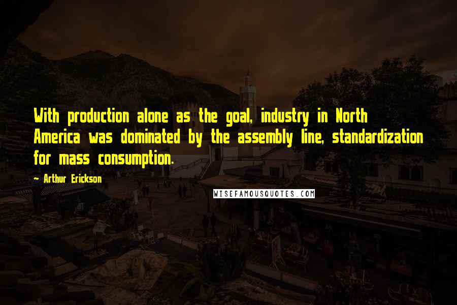 Arthur Erickson Quotes: With production alone as the goal, industry in North America was dominated by the assembly line, standardization for mass consumption.