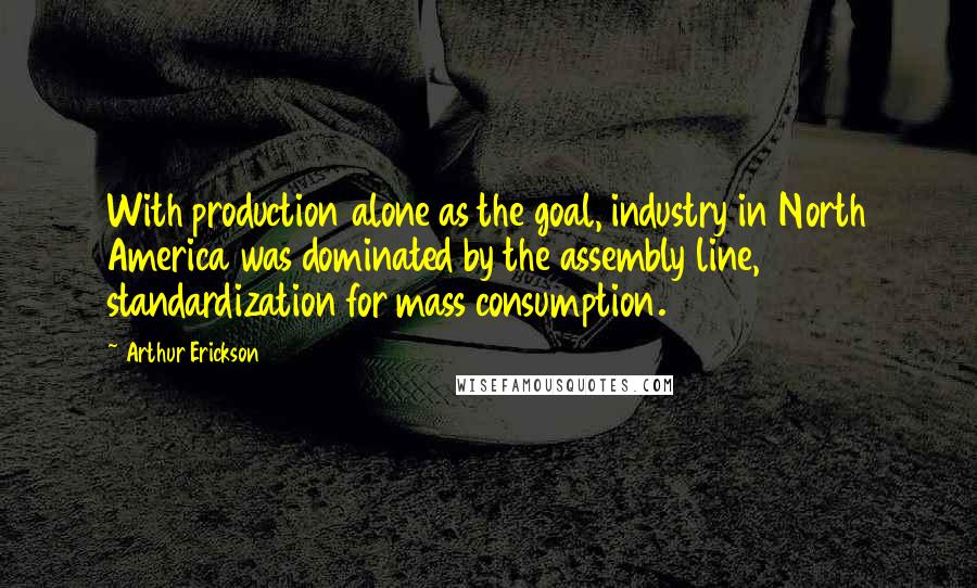 Arthur Erickson Quotes: With production alone as the goal, industry in North America was dominated by the assembly line, standardization for mass consumption.