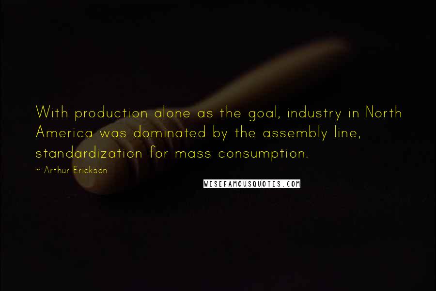 Arthur Erickson Quotes: With production alone as the goal, industry in North America was dominated by the assembly line, standardization for mass consumption.