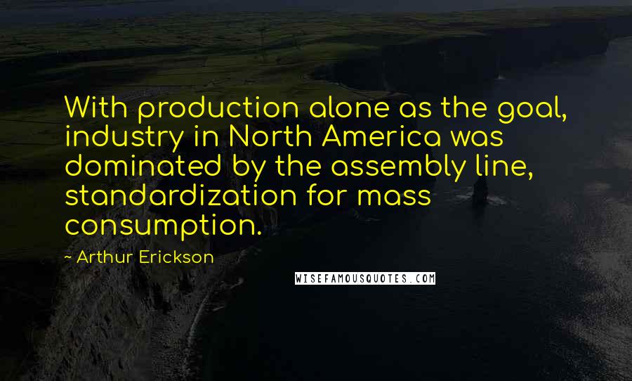 Arthur Erickson Quotes: With production alone as the goal, industry in North America was dominated by the assembly line, standardization for mass consumption.