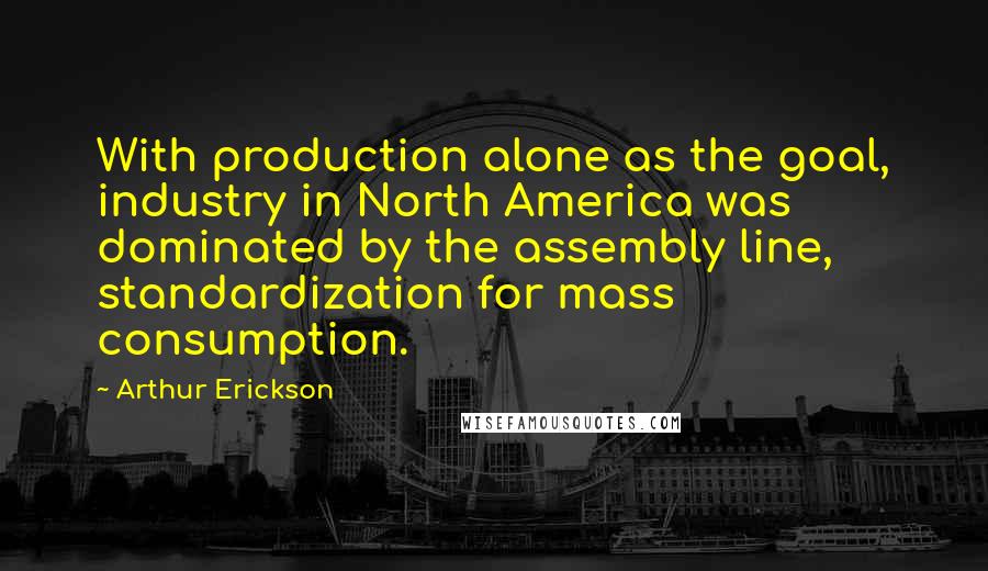 Arthur Erickson Quotes: With production alone as the goal, industry in North America was dominated by the assembly line, standardization for mass consumption.