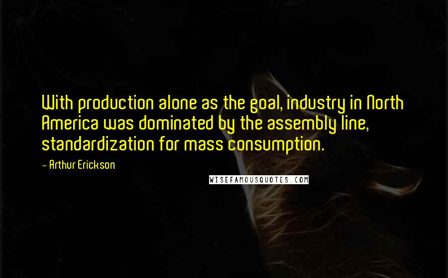 Arthur Erickson Quotes: With production alone as the goal, industry in North America was dominated by the assembly line, standardization for mass consumption.