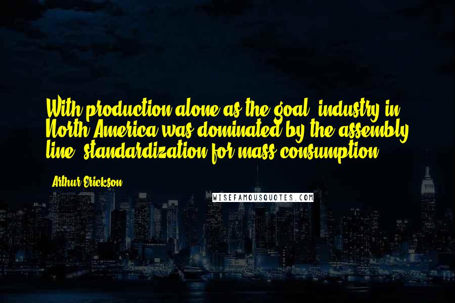 Arthur Erickson Quotes: With production alone as the goal, industry in North America was dominated by the assembly line, standardization for mass consumption.
