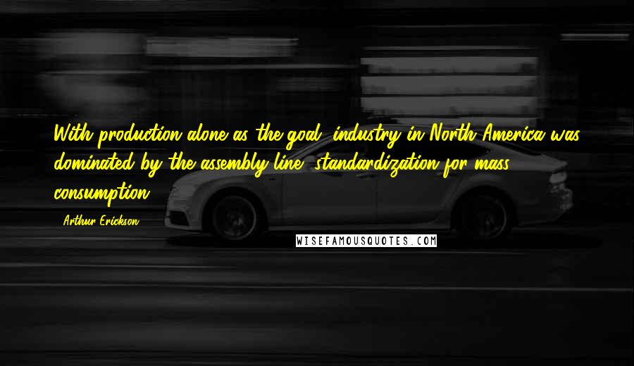 Arthur Erickson Quotes: With production alone as the goal, industry in North America was dominated by the assembly line, standardization for mass consumption.