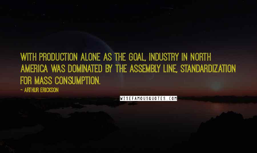 Arthur Erickson Quotes: With production alone as the goal, industry in North America was dominated by the assembly line, standardization for mass consumption.