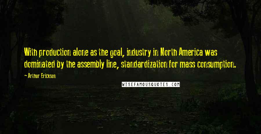Arthur Erickson Quotes: With production alone as the goal, industry in North America was dominated by the assembly line, standardization for mass consumption.