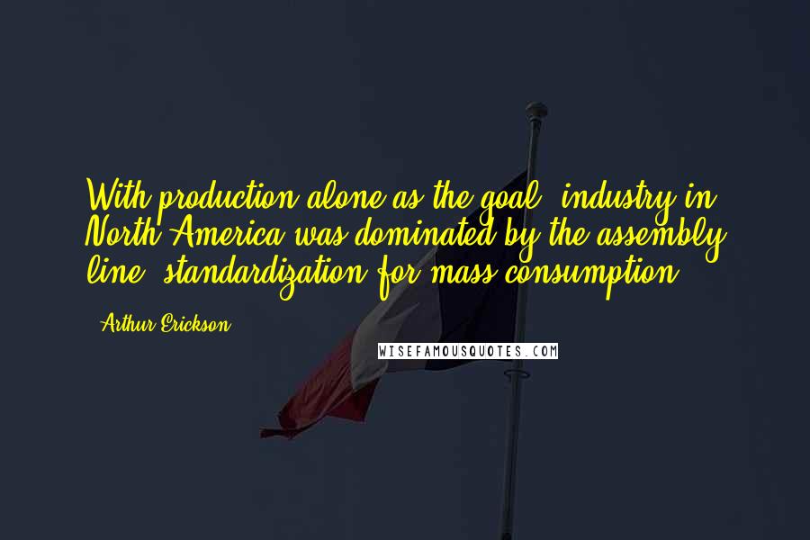 Arthur Erickson Quotes: With production alone as the goal, industry in North America was dominated by the assembly line, standardization for mass consumption.