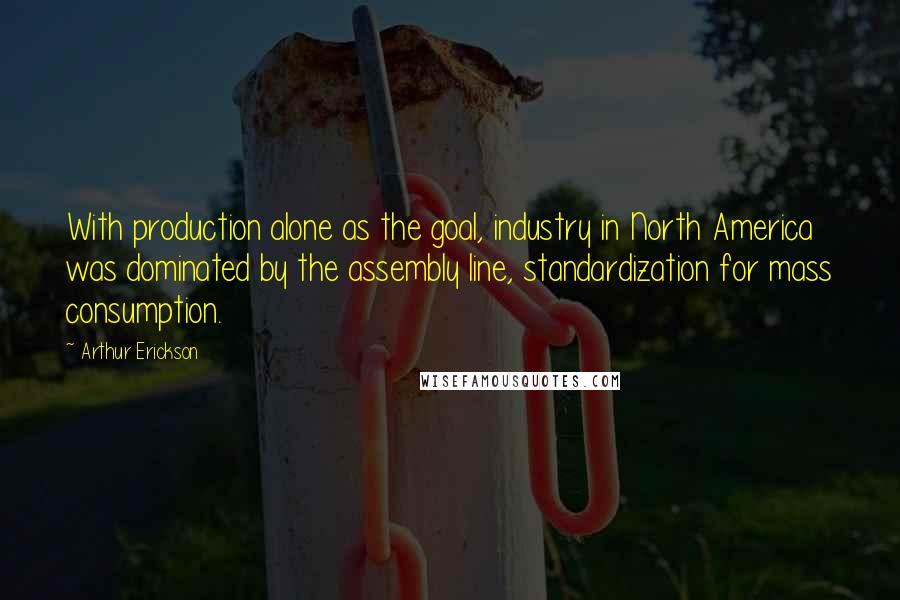 Arthur Erickson Quotes: With production alone as the goal, industry in North America was dominated by the assembly line, standardization for mass consumption.