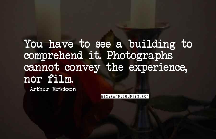 Arthur Erickson Quotes: You have to see a building to comprehend it. Photographs cannot convey the experience, nor film.