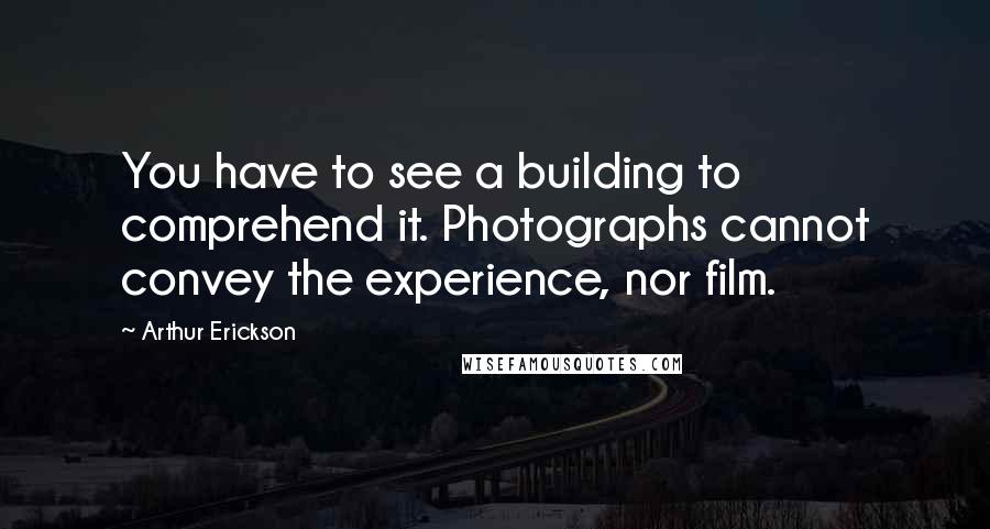 Arthur Erickson Quotes: You have to see a building to comprehend it. Photographs cannot convey the experience, nor film.