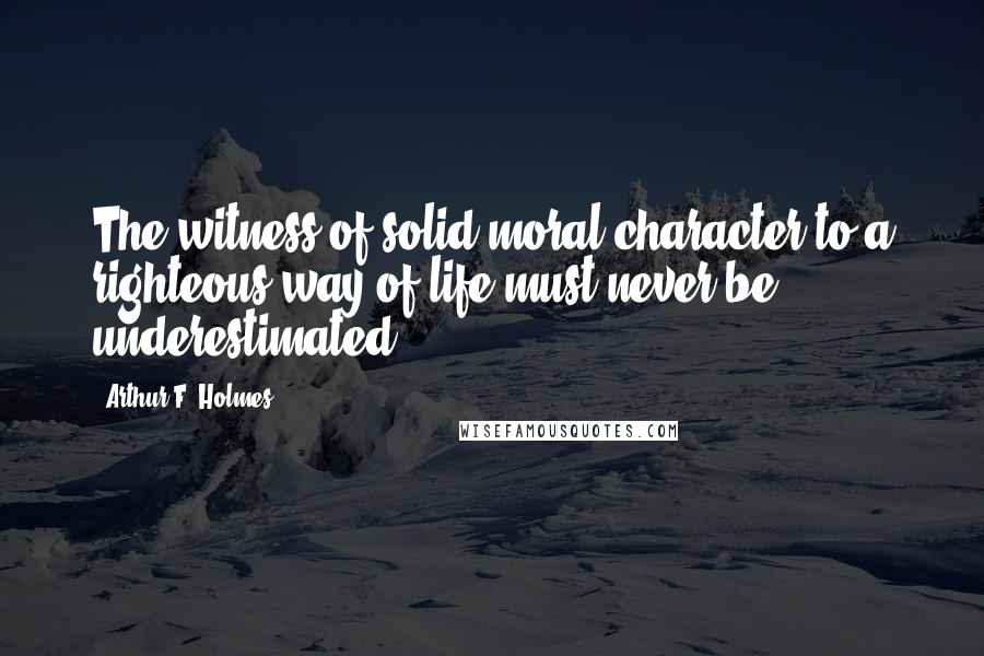 Arthur F. Holmes Quotes: The witness of solid moral character to a righteous way of life must never be underestimated.