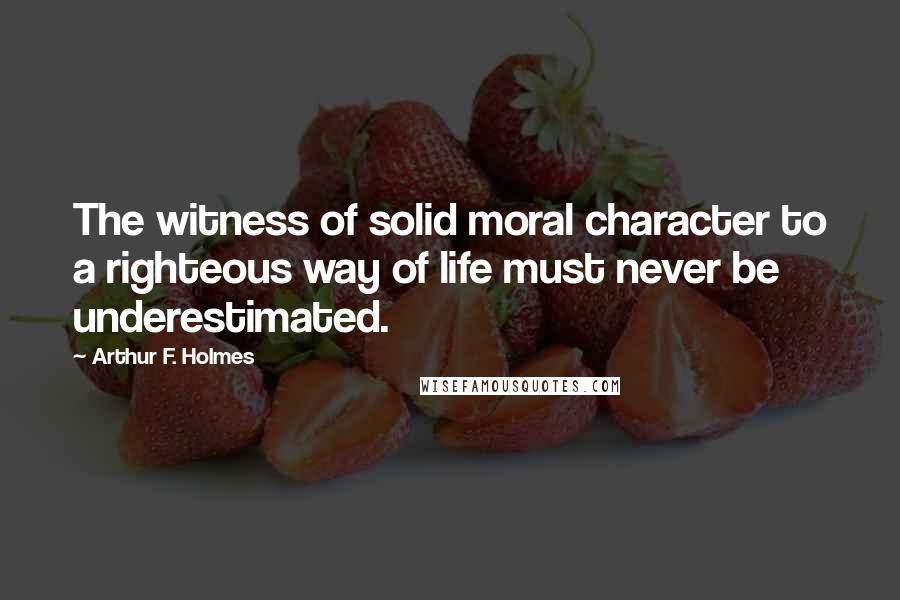 Arthur F. Holmes Quotes: The witness of solid moral character to a righteous way of life must never be underestimated.