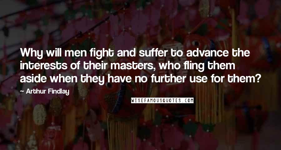 Arthur Findlay Quotes: Why will men fight and suffer to advance the interests of their masters, who fling them aside when they have no further use for them?