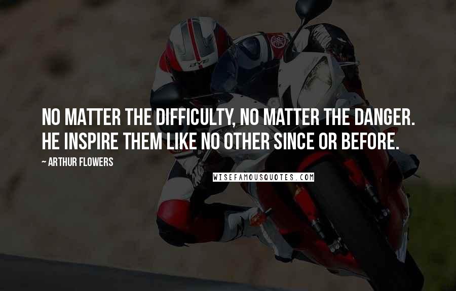 Arthur Flowers Quotes: No matter the difficulty, no matter the danger. He inspire them like no other since or before.