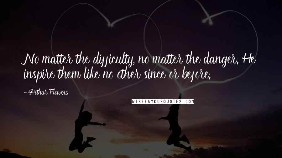 Arthur Flowers Quotes: No matter the difficulty, no matter the danger. He inspire them like no other since or before.