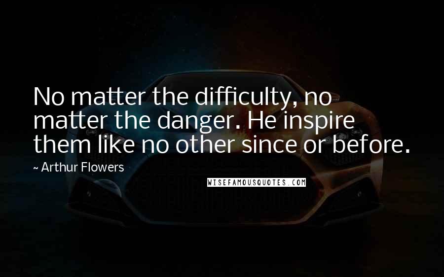 Arthur Flowers Quotes: No matter the difficulty, no matter the danger. He inspire them like no other since or before.