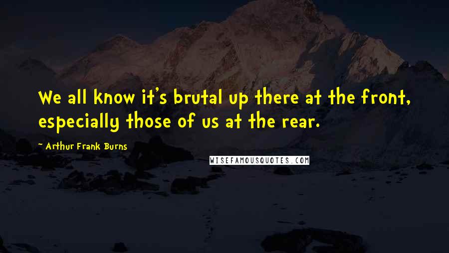 Arthur Frank Burns Quotes: We all know it's brutal up there at the front, especially those of us at the rear.