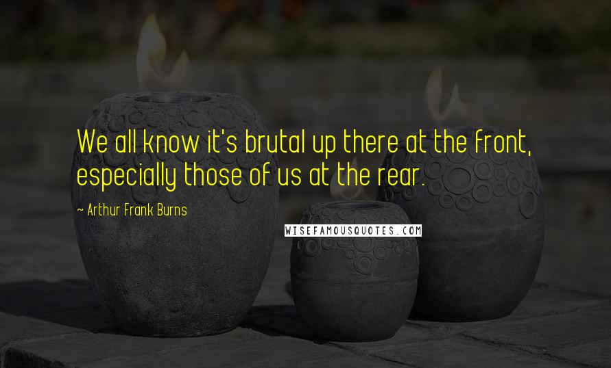 Arthur Frank Burns Quotes: We all know it's brutal up there at the front, especially those of us at the rear.