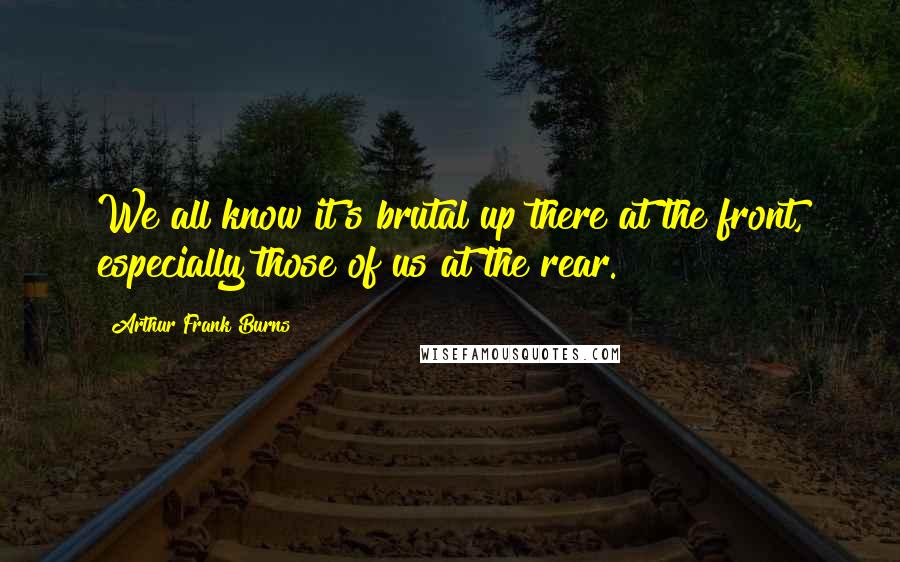 Arthur Frank Burns Quotes: We all know it's brutal up there at the front, especially those of us at the rear.