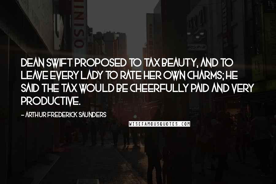 Arthur Frederick Saunders Quotes: Dean Swift proposed to tax beauty, and to leave every lady to rate her own charms; he said the tax would be cheerfully paid and very productive.