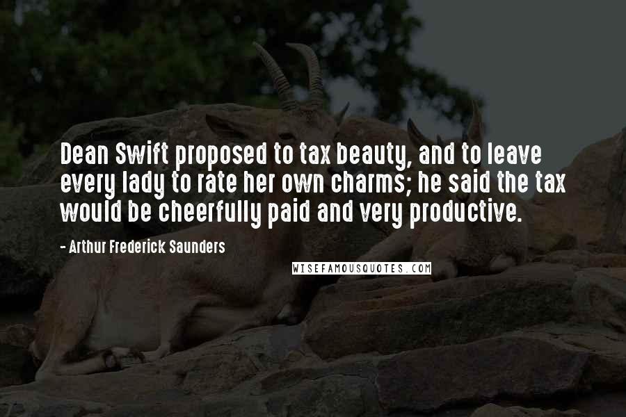 Arthur Frederick Saunders Quotes: Dean Swift proposed to tax beauty, and to leave every lady to rate her own charms; he said the tax would be cheerfully paid and very productive.