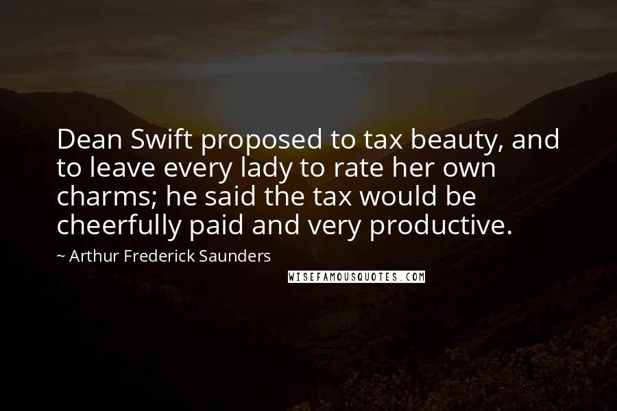 Arthur Frederick Saunders Quotes: Dean Swift proposed to tax beauty, and to leave every lady to rate her own charms; he said the tax would be cheerfully paid and very productive.