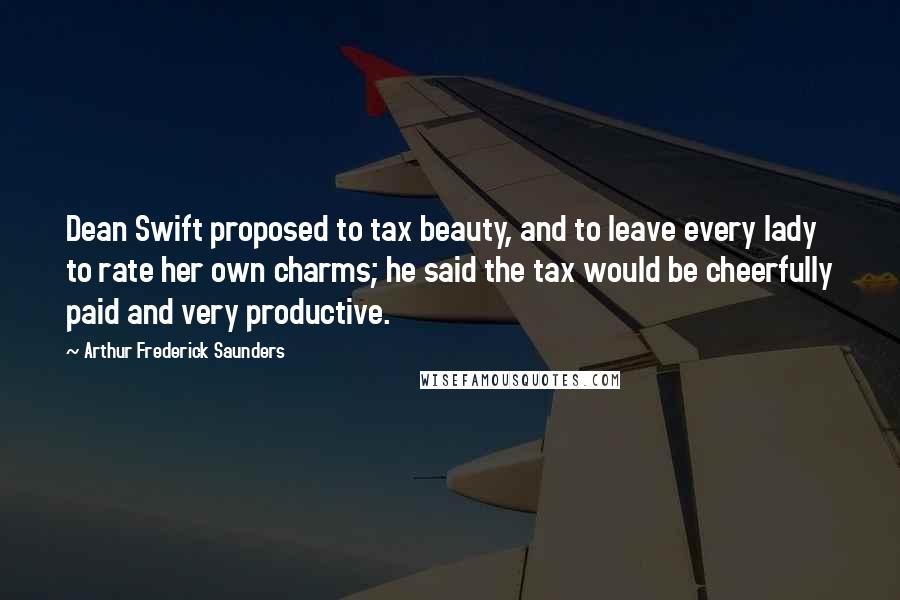 Arthur Frederick Saunders Quotes: Dean Swift proposed to tax beauty, and to leave every lady to rate her own charms; he said the tax would be cheerfully paid and very productive.