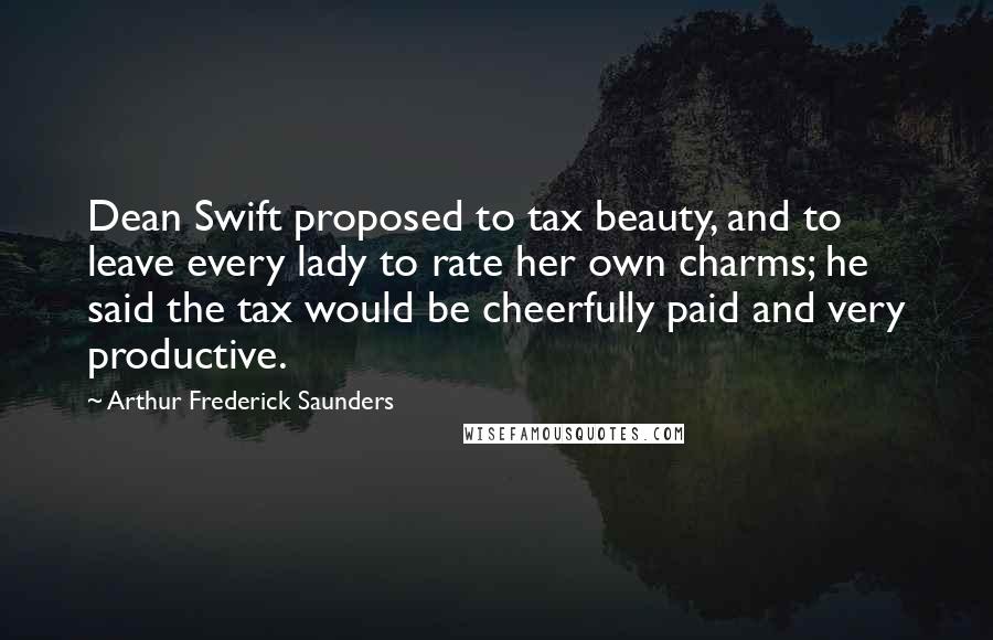 Arthur Frederick Saunders Quotes: Dean Swift proposed to tax beauty, and to leave every lady to rate her own charms; he said the tax would be cheerfully paid and very productive.