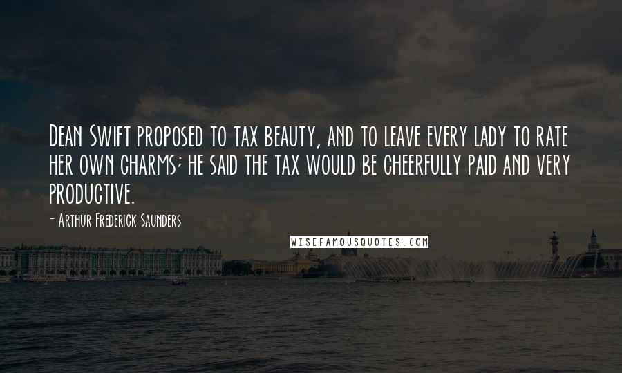 Arthur Frederick Saunders Quotes: Dean Swift proposed to tax beauty, and to leave every lady to rate her own charms; he said the tax would be cheerfully paid and very productive.