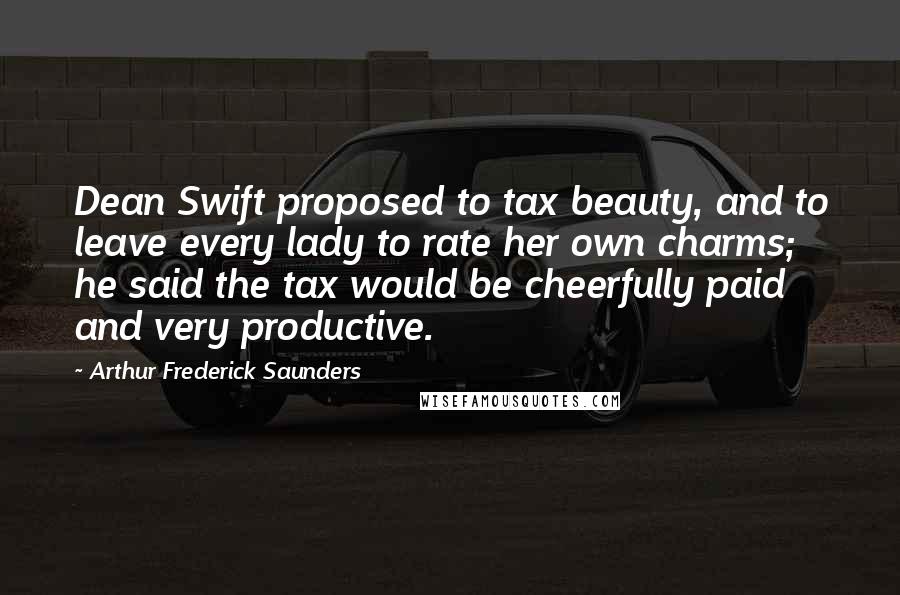 Arthur Frederick Saunders Quotes: Dean Swift proposed to tax beauty, and to leave every lady to rate her own charms; he said the tax would be cheerfully paid and very productive.