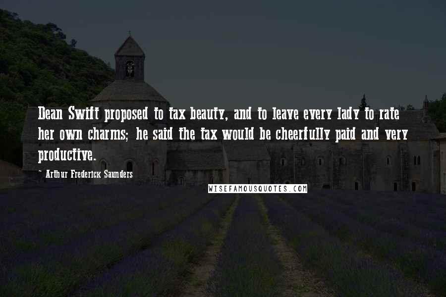 Arthur Frederick Saunders Quotes: Dean Swift proposed to tax beauty, and to leave every lady to rate her own charms; he said the tax would be cheerfully paid and very productive.