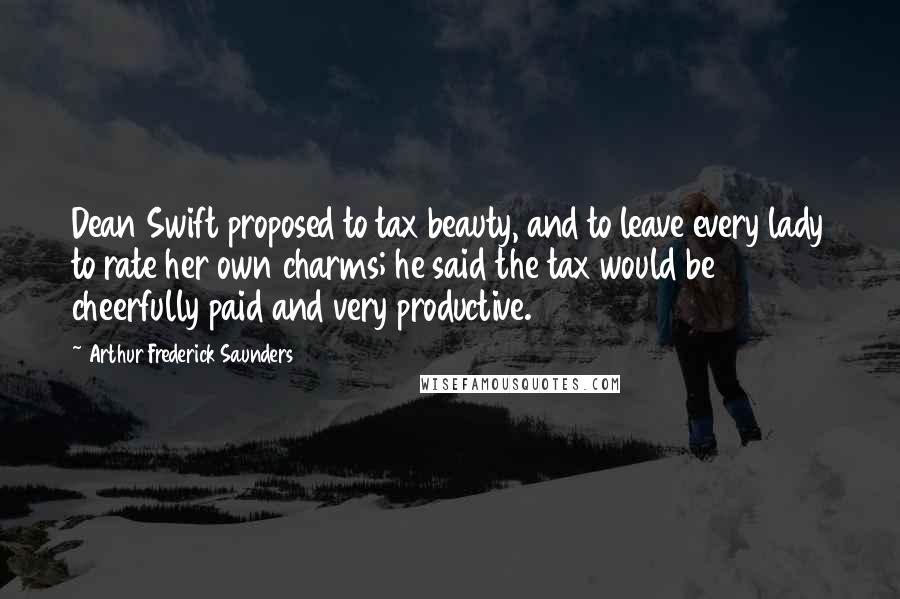 Arthur Frederick Saunders Quotes: Dean Swift proposed to tax beauty, and to leave every lady to rate her own charms; he said the tax would be cheerfully paid and very productive.