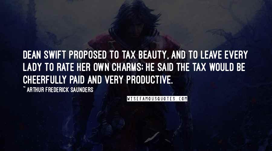 Arthur Frederick Saunders Quotes: Dean Swift proposed to tax beauty, and to leave every lady to rate her own charms; he said the tax would be cheerfully paid and very productive.