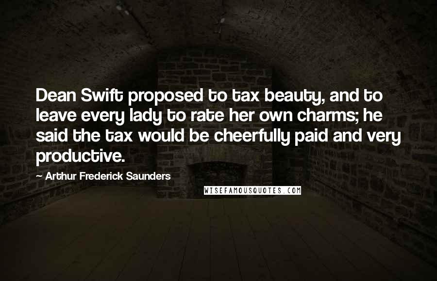 Arthur Frederick Saunders Quotes: Dean Swift proposed to tax beauty, and to leave every lady to rate her own charms; he said the tax would be cheerfully paid and very productive.