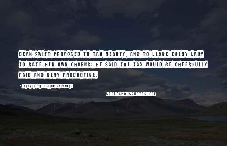 Arthur Frederick Saunders Quotes: Dean Swift proposed to tax beauty, and to leave every lady to rate her own charms; he said the tax would be cheerfully paid and very productive.