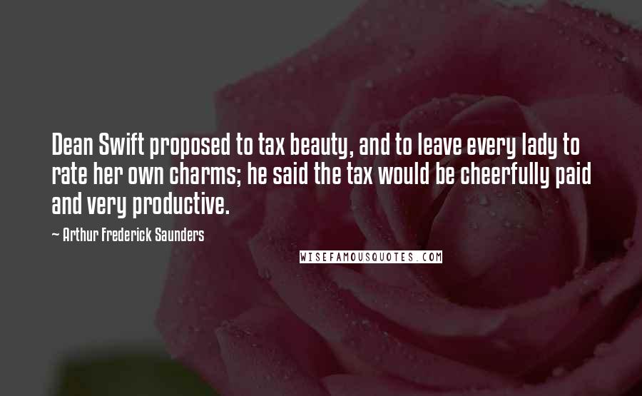 Arthur Frederick Saunders Quotes: Dean Swift proposed to tax beauty, and to leave every lady to rate her own charms; he said the tax would be cheerfully paid and very productive.