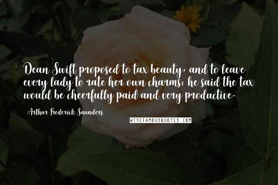 Arthur Frederick Saunders Quotes: Dean Swift proposed to tax beauty, and to leave every lady to rate her own charms; he said the tax would be cheerfully paid and very productive.