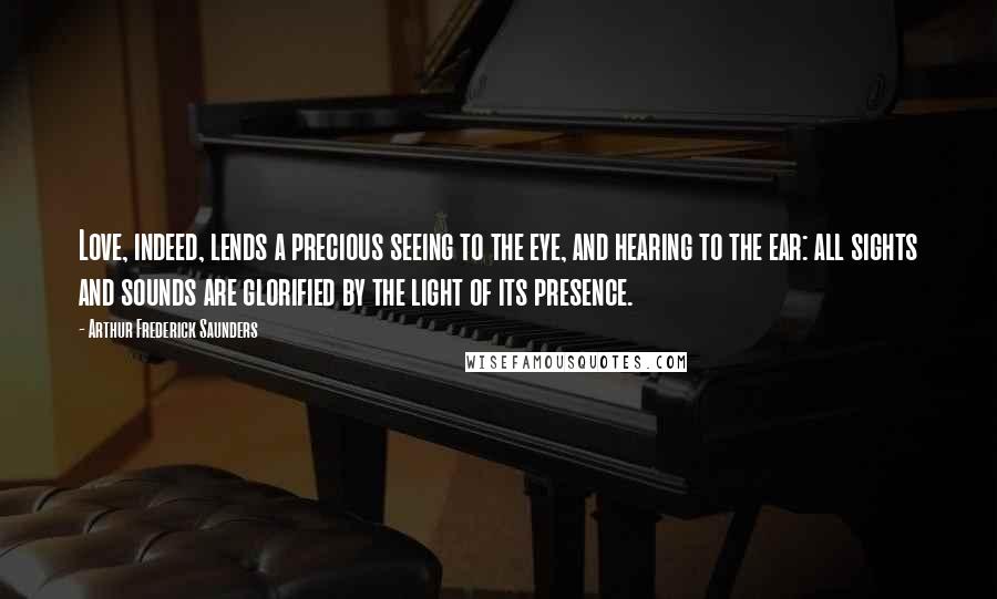 Arthur Frederick Saunders Quotes: Love, indeed, lends a precious seeing to the eye, and hearing to the ear: all sights and sounds are glorified by the light of its presence.