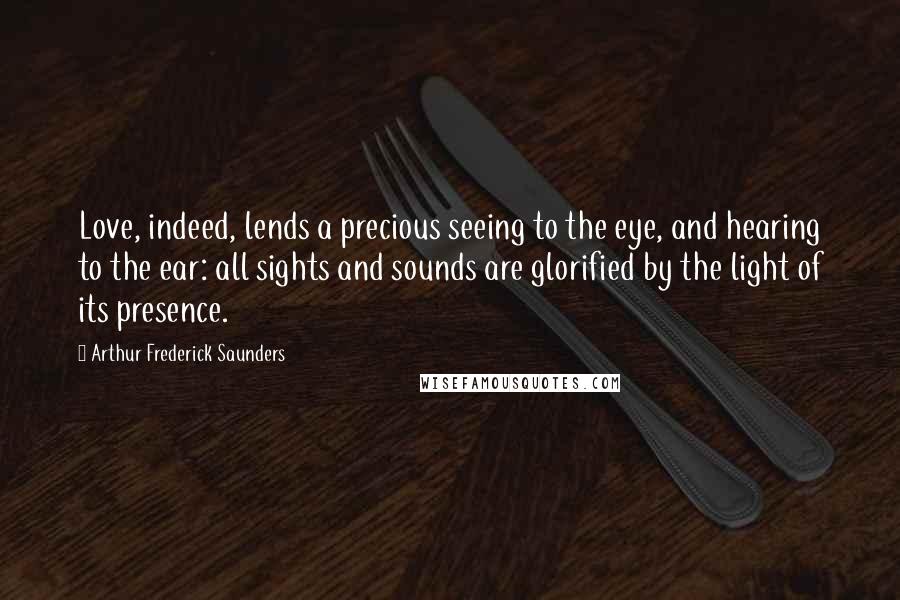 Arthur Frederick Saunders Quotes: Love, indeed, lends a precious seeing to the eye, and hearing to the ear: all sights and sounds are glorified by the light of its presence.