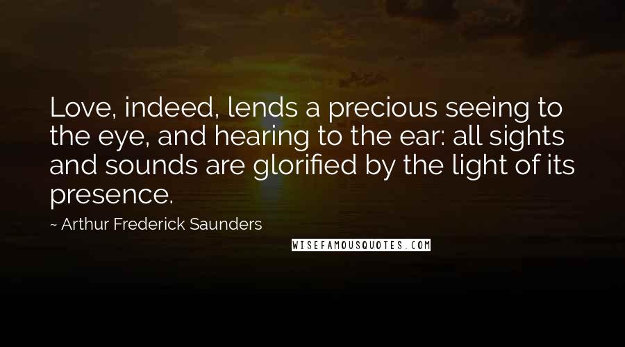 Arthur Frederick Saunders Quotes: Love, indeed, lends a precious seeing to the eye, and hearing to the ear: all sights and sounds are glorified by the light of its presence.