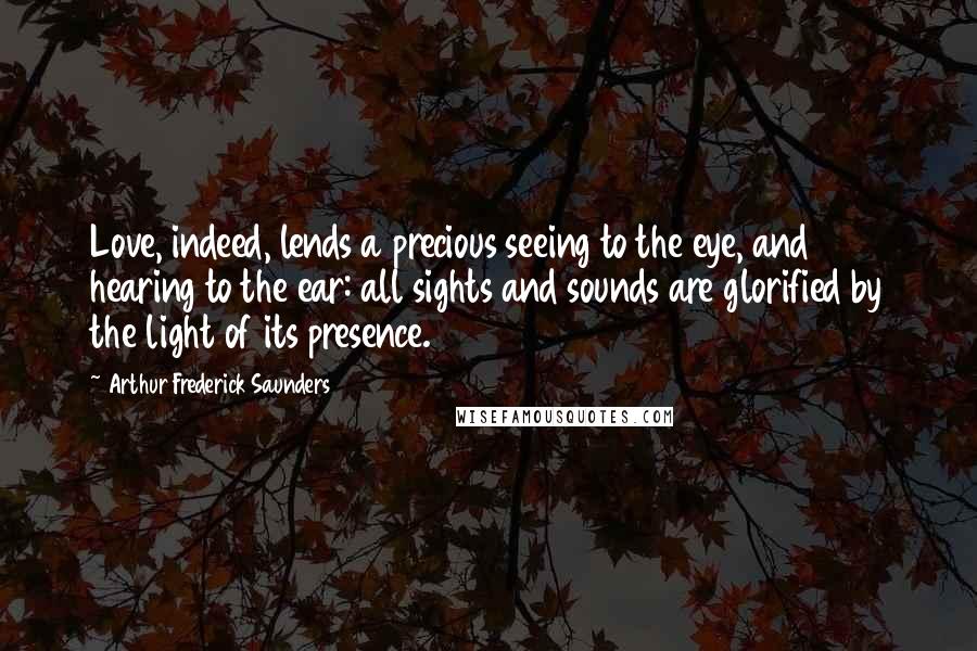 Arthur Frederick Saunders Quotes: Love, indeed, lends a precious seeing to the eye, and hearing to the ear: all sights and sounds are glorified by the light of its presence.