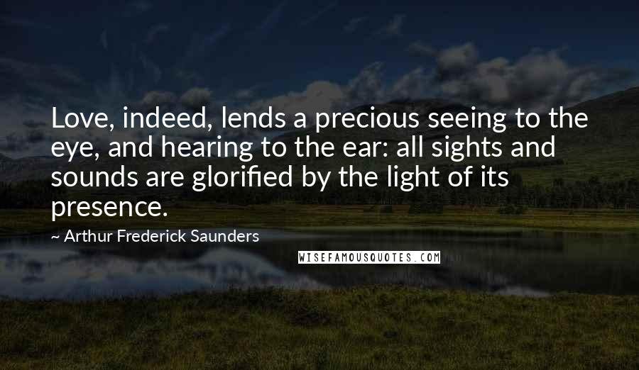 Arthur Frederick Saunders Quotes: Love, indeed, lends a precious seeing to the eye, and hearing to the ear: all sights and sounds are glorified by the light of its presence.