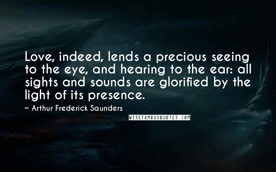 Arthur Frederick Saunders Quotes: Love, indeed, lends a precious seeing to the eye, and hearing to the ear: all sights and sounds are glorified by the light of its presence.