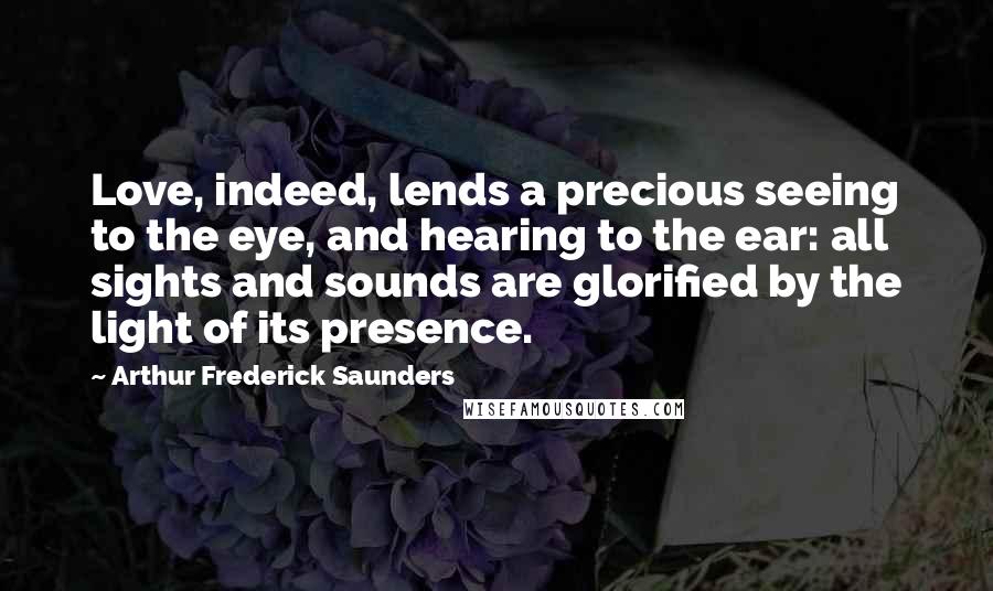 Arthur Frederick Saunders Quotes: Love, indeed, lends a precious seeing to the eye, and hearing to the ear: all sights and sounds are glorified by the light of its presence.