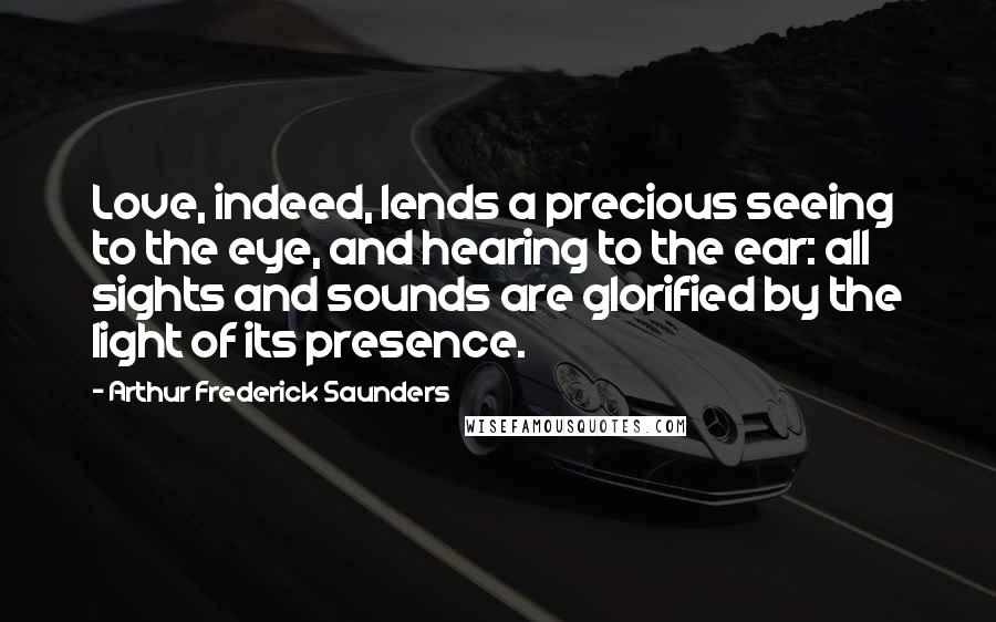 Arthur Frederick Saunders Quotes: Love, indeed, lends a precious seeing to the eye, and hearing to the ear: all sights and sounds are glorified by the light of its presence.