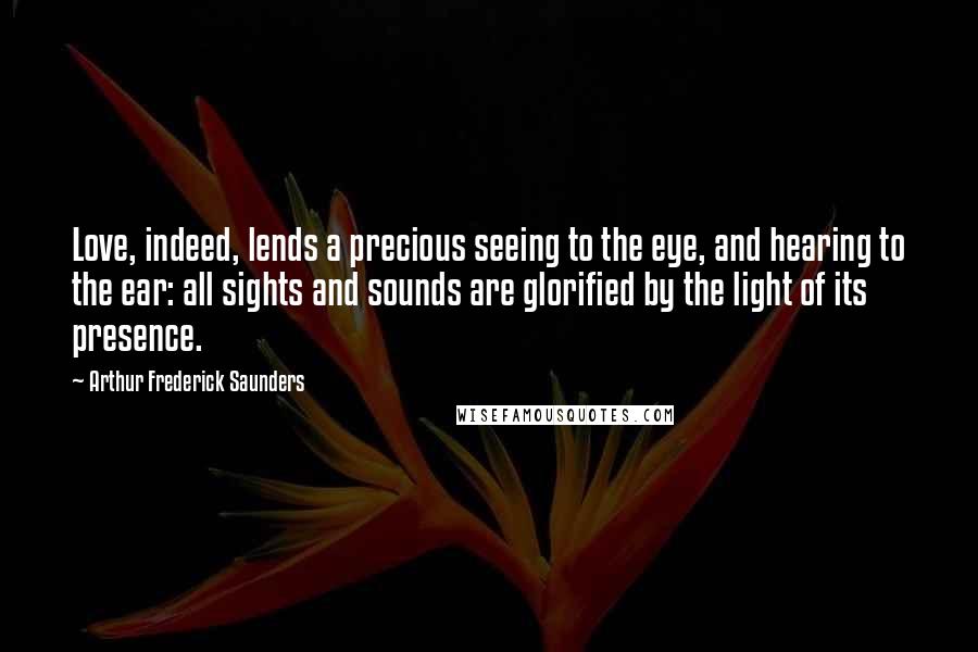 Arthur Frederick Saunders Quotes: Love, indeed, lends a precious seeing to the eye, and hearing to the ear: all sights and sounds are glorified by the light of its presence.