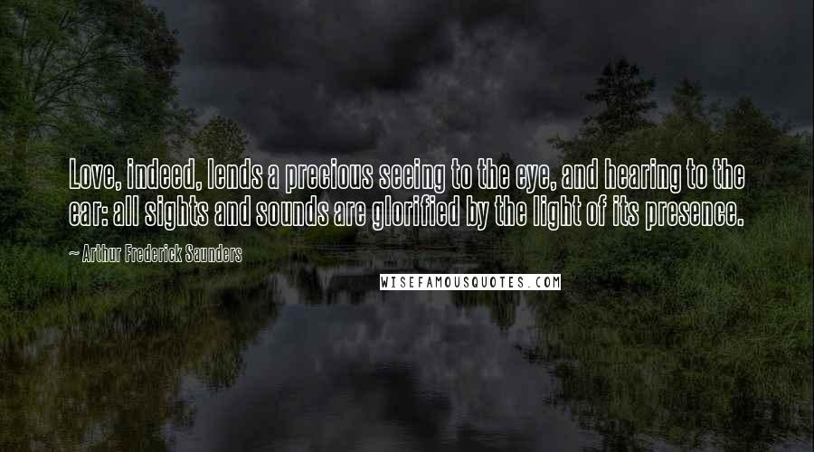 Arthur Frederick Saunders Quotes: Love, indeed, lends a precious seeing to the eye, and hearing to the ear: all sights and sounds are glorified by the light of its presence.
