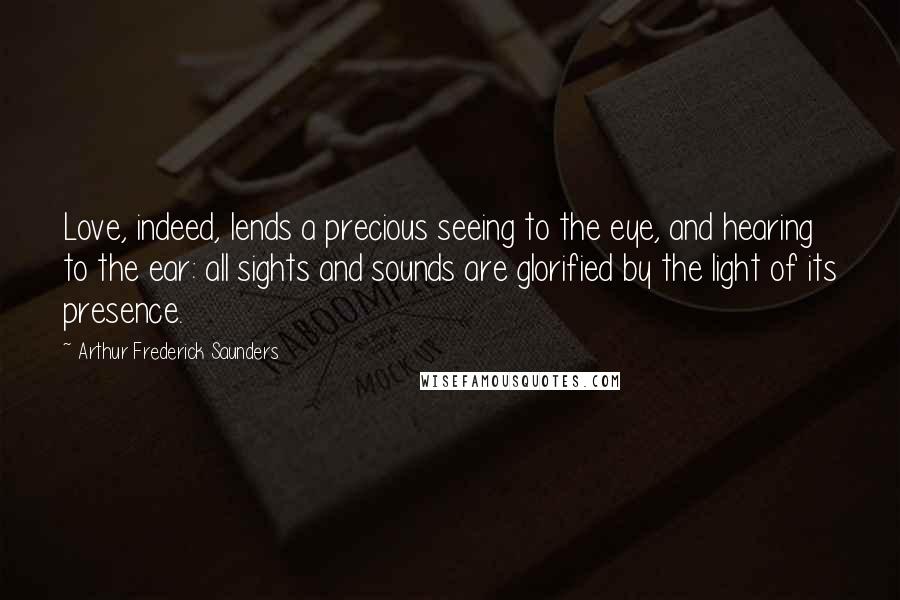 Arthur Frederick Saunders Quotes: Love, indeed, lends a precious seeing to the eye, and hearing to the ear: all sights and sounds are glorified by the light of its presence.