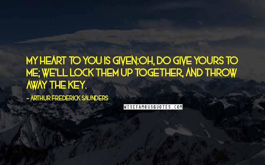 Arthur Frederick Saunders Quotes: My heart to you is given:Oh, do give yours to me; We'll lock them up together, And throw away the key.